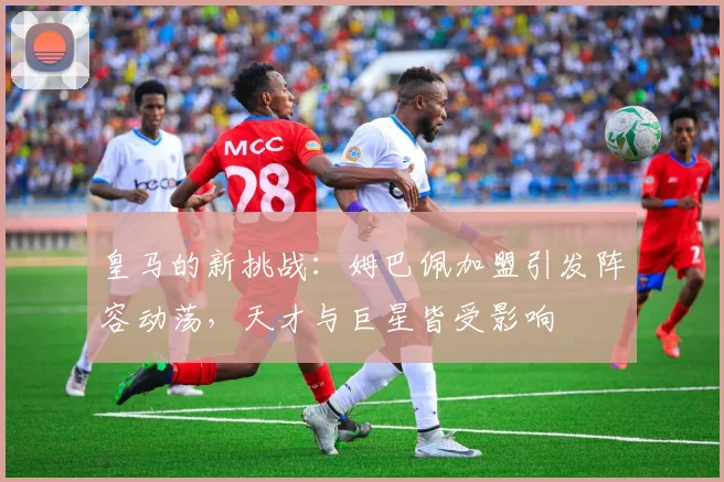 皇马的新挑战：姆巴佩加盟引发阵容动荡，天才与巨星皆受影响