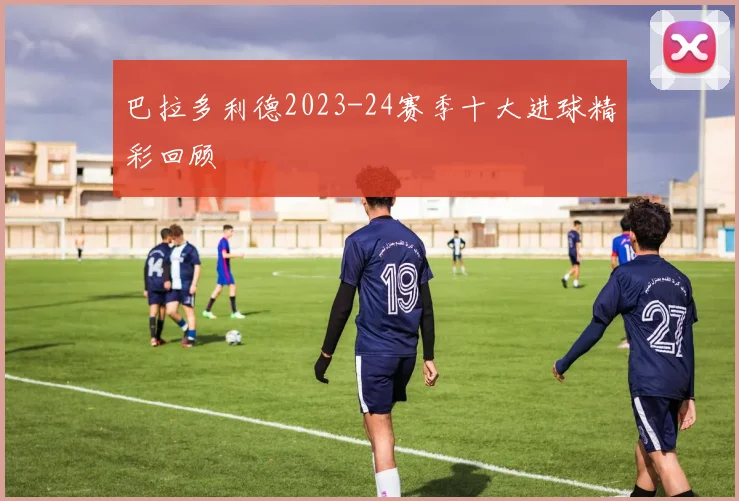 巴拉多利德2023-24赛季十大进球精彩回顾