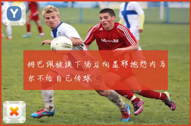 姆巴佩被换下场后向盖耶抱怨内马尔不给自己传球