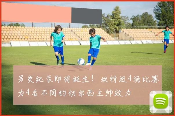 另类纪录即将诞生！坎特近4场比赛为4名不同的切尔西主帅效力
