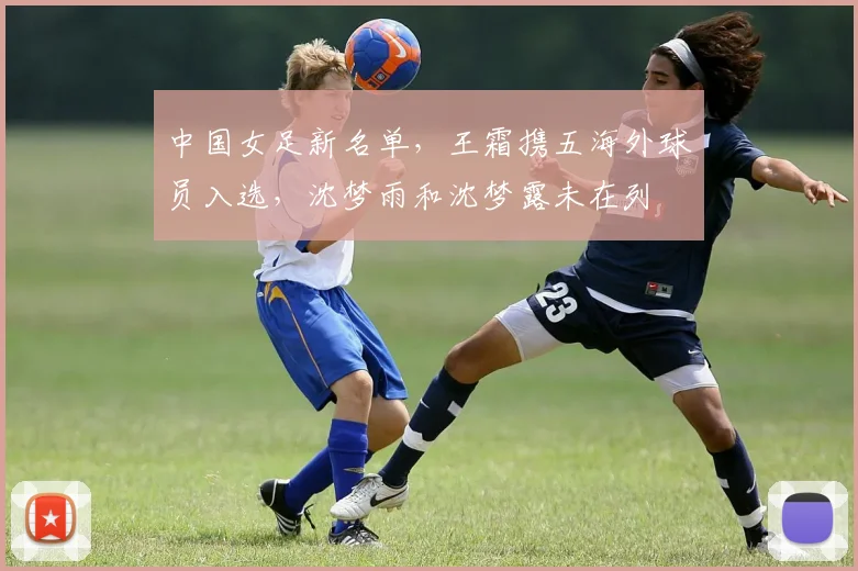 中国女足新名单，王霜携五海外球员入选，沈梦雨和沈梦露未在列