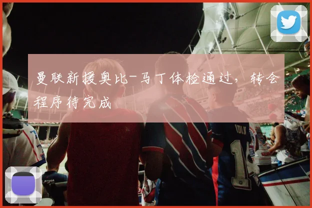 曼联新援奥比-马丁体检通过，转会程序待完成