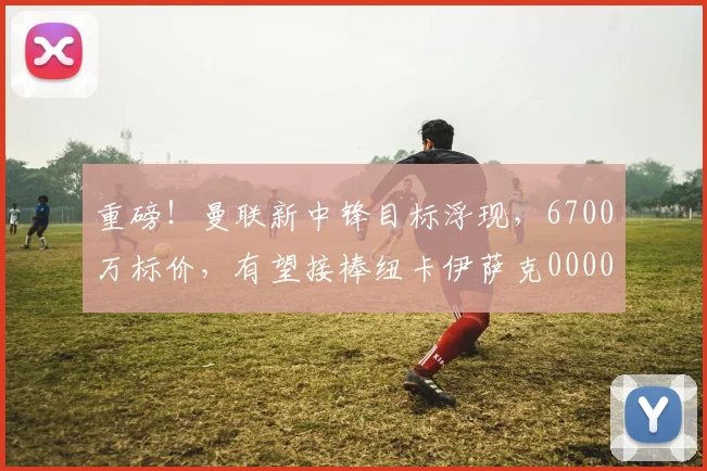 重磅！曼联新中锋目标浮现，6700万标价，有望接棒纽卡伊萨克0000644