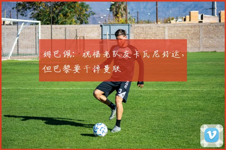 姆巴佩：祝福老队友卡瓦尼好运，但巴黎要干掉曼联
