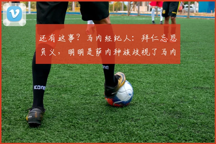 还有这事？马内经纪人：拜仁忘恩负义，明明是萨内种族歧视了马内