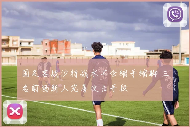 国足客战沙特战术不会缩手缩脚 三名前场新人完善攻击手段