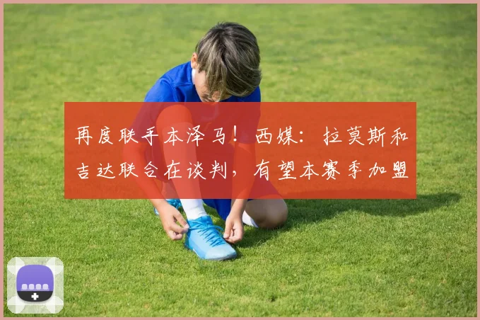 再度联手本泽马！西媒：拉莫斯和吉达联合在谈判，有望本赛季加盟