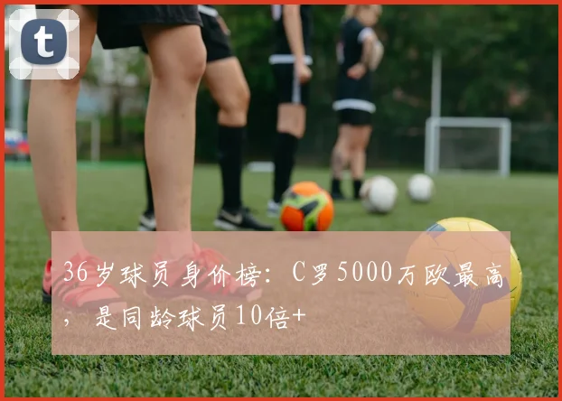 36岁球员身价榜：C罗5000万欧最高，是同龄球员10倍+