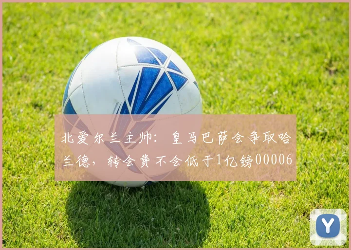 北爱尔兰主帅：皇马巴萨会争取哈兰德，转会费不会低于1亿镑0000644