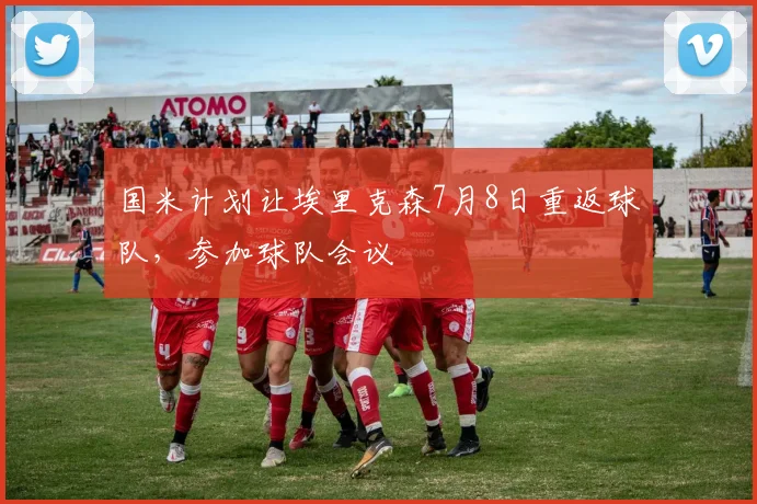 国米计划让埃里克森7月8日重返球队，参加球队会议