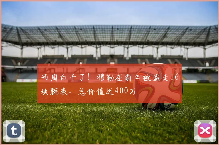两周白干了！穆勒在前年被盗走16块腕表，总价值近400万
