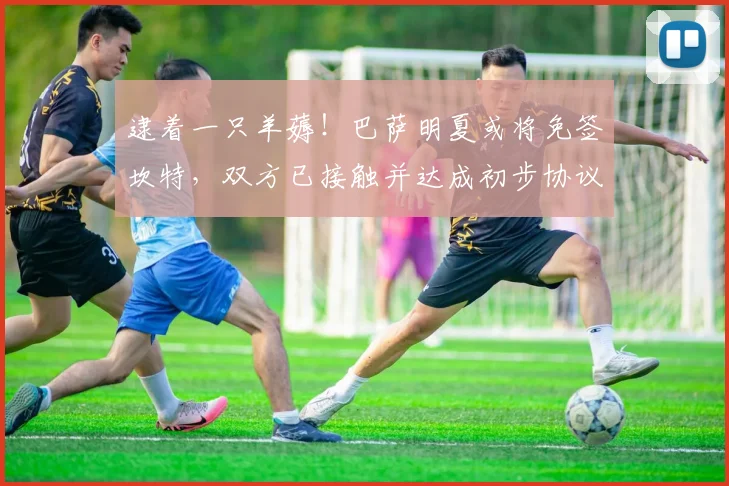 逮着一只羊薅！巴萨明夏或将免签坎特，双方已接触并达成初步协议