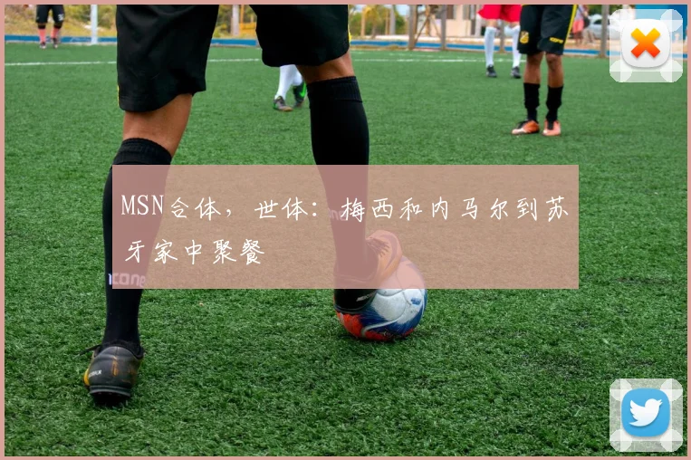 MSN合体，世体：梅西和内马尔到苏牙家中聚餐