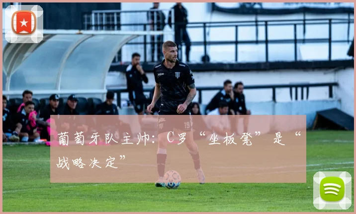 葡萄牙队主帅：C罗“坐板凳”是“战略决定”