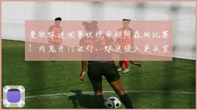曼联球迷闹事收视率超阿森纳比赛！内鬼开门放行，球迷侵入更衣室