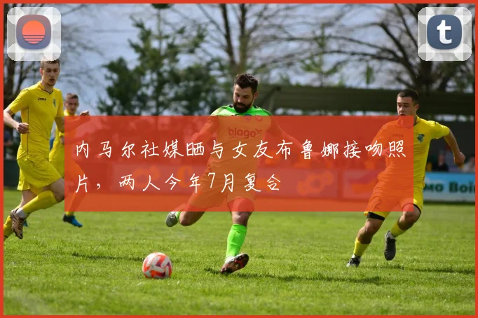 内马尔社媒晒与女友布鲁娜接吻照片，两人今年7月复合