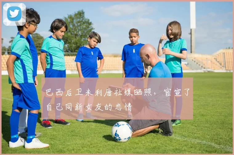 巴西后卫米利唐社媒晒照，官宣了自己同新女友的恋情