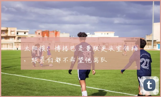 太阳报：博格巴是曼联更衣室领袖，球员们都不希望他离队