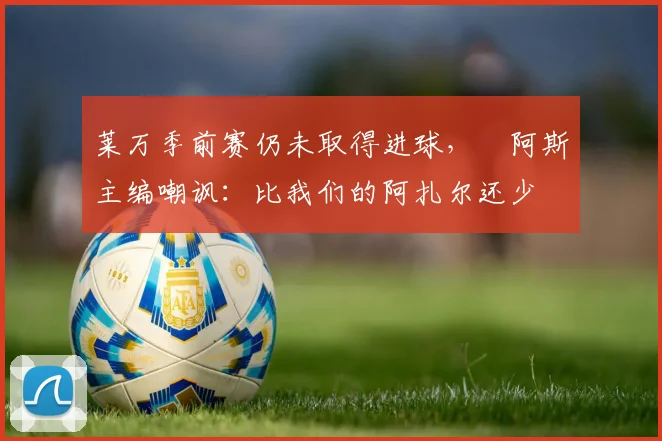 莱万季前赛仍未取得进球，​阿斯主编嘲讽：比我们的阿扎尔还少
