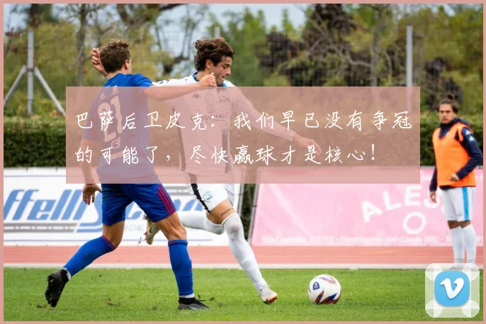 巴萨后卫皮克：我们早已没有争冠的可能了，尽快赢球才是核心！