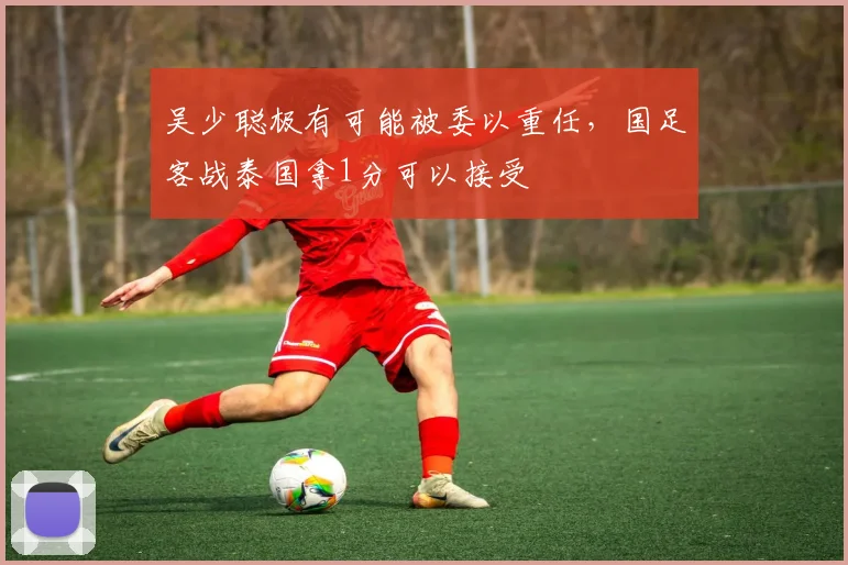 吴少聪极有可能被委以重任，国足客战泰国拿1分可以接受
