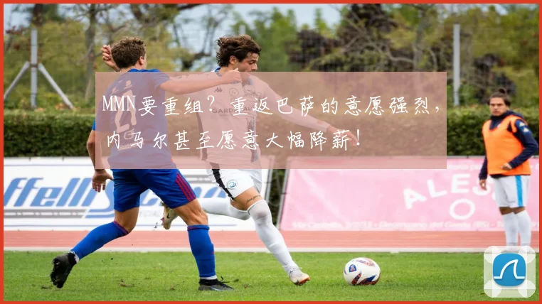 MMN要重组？重返巴萨的意愿强烈，内马尔甚至愿意大幅降薪！