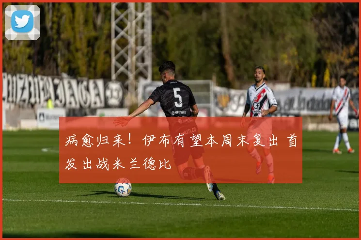 病愈归来！伊布有望本周末复出 首发出战米兰德比