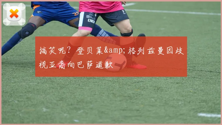 搞笑呢？登贝莱&格列兹曼因歧视亚裔向巴萨道歉