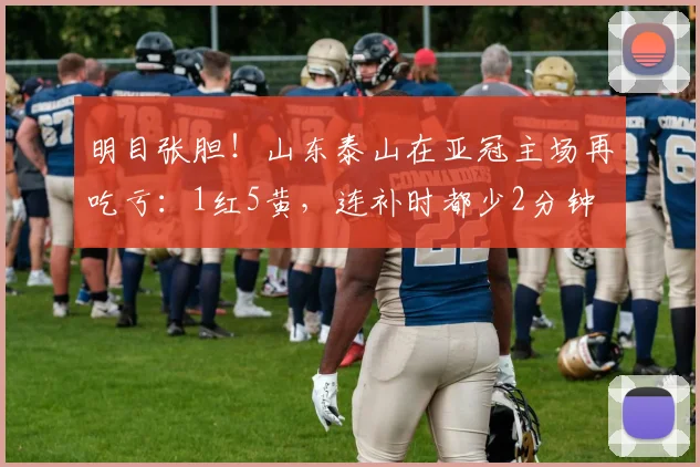 明目张胆！山东泰山在亚冠主场再吃亏：1红5黄，连补时都少2分钟