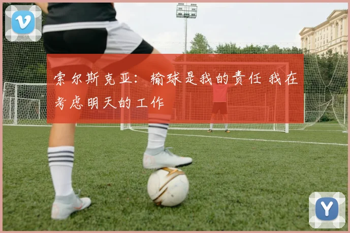 索尔斯克亚：输球是我的责任 我在考虑明天的工作