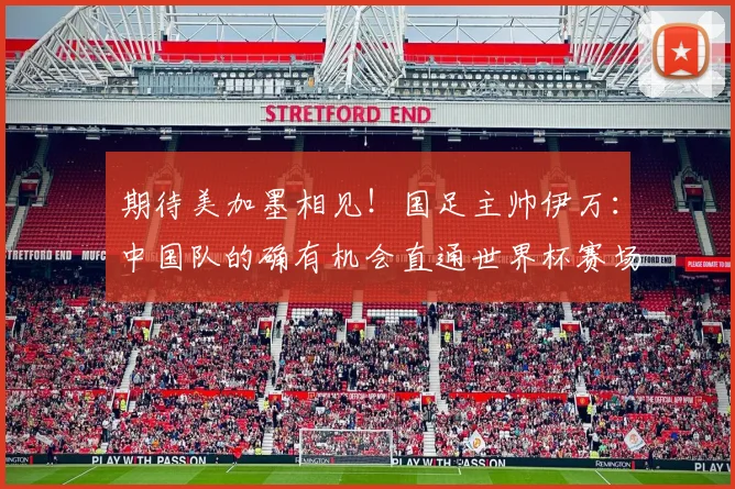 期待美加墨相见！国足主帅伊万：中国队的确有机会直通世界杯赛场